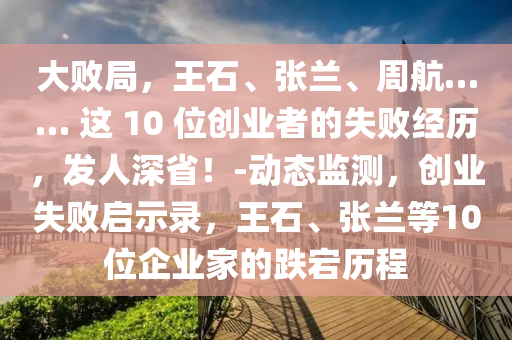 大敗局，王石、張?zhí)m、周航…… 這 10 位創(chuàng)業(yè)者的失敗經(jīng)歷，發(fā)人深??！-動(dòng)態(tài)監(jiān)測，創(chuàng)業(yè)失敗啟示錄，王石、張?zhí)m等10位企業(yè)家的跌宕歷程