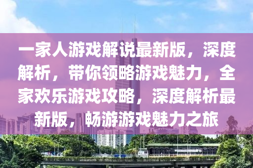 一家人游戲解說最新版，深度解析，帶你領略游戲魅力，全家歡樂游戲攻略，深度解析最新版，暢游游戲魅力之旅