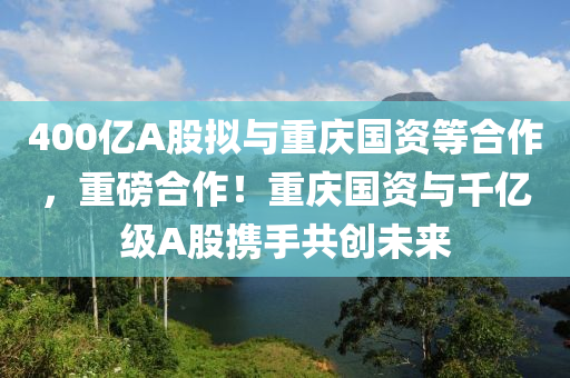 400億A股擬與重慶國資等合作，重磅合作！重慶國資與千億級(jí)A股攜手共木工機(jī)械,設(shè)備,零部件創(chuàng)未來