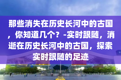 那些消失在歷史長(zhǎng)河中的古國(guó)，你知道幾個(gè)？-實(shí)時(shí)跟隨，消逝在歷史長(zhǎng)河中的古國(guó)，探索實(shí)時(shí)跟隨的足跡