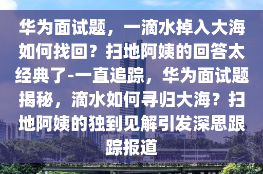 華為面試題，一滴水掉入大海如何找回？掃地阿姨的回答太經(jīng)典了-一直追蹤，華為面試題揭秘，滴水如何尋歸大海？掃地阿姨的獨(dú)到見(jiàn)解引發(fā)深思跟蹤報(bào)道