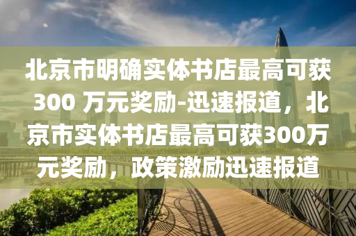 北京市明確實體書店最高可獲 300 萬元獎勵-迅速報道，北京市實體書店最高可獲300萬元獎勵，政策激勵迅速報道