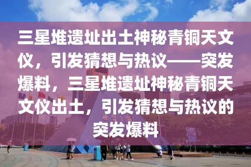 三星堆遺址出土神秘青銅天文儀，引發(fā)猜想與熱議——突發(fā)爆料，三星堆遺址神秘青銅天文儀出土，引發(fā)猜想與熱議的突發(fā)爆料