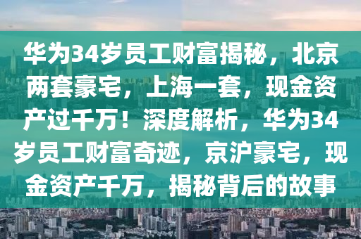 華為34歲員工財(cái)富揭秘，北京兩套豪宅，上海一套，現(xiàn)金資產(chǎn)過千萬！深度解析，華為34歲員工財(cái)富奇跡，京滬豪宅，現(xiàn)金資產(chǎn)千萬，揭秘背后的故事