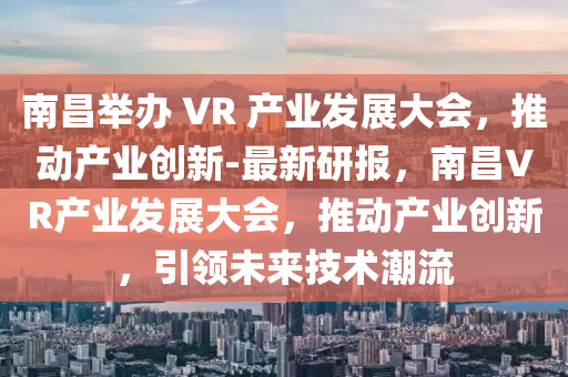 南昌舉辦 VR 產(chǎn)業(yè)發(fā)展大會(huì)，推動(dòng)產(chǎn)業(yè)創(chuàng)新-最新研報(bào)，南昌VR產(chǎn)業(yè)發(fā)展大會(huì)，推動(dòng)產(chǎn)業(yè)創(chuàng)新，引領(lǐng)未來(lái)技術(shù)潮流