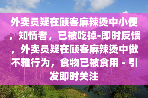 外賣員疑在顧客麻辣燙中小便，知情者，已被吃掉-即時(shí)反饋，外賣員疑在顧客麻辣燙中做不雅行為，食物已被食用 - 引發(fā)即時(shí)關(guān)注