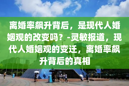 離婚率飆升背后，是現(xiàn)代人婚姻觀的改變嗎？-靈敏報(bào)道，現(xiàn)代人婚姻觀的變遷，離婚率飆升背后的真相