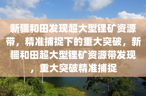 新疆和田發(fā)現(xiàn)超大型鋰礦資源帶，精準(zhǔn)捕捉下的重大突破，新疆和田超大型鋰礦資源帶發(fā)現(xiàn)，重大突破精準(zhǔn)捕捉