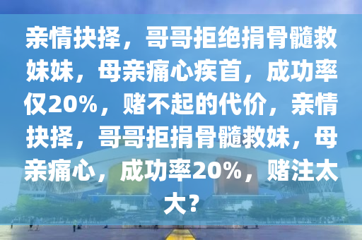 親情抉擇，哥哥拒絕捐骨髓救妹妹，母親痛心疾首，成功率僅20%，賭不起的代價(jià)，親情抉擇，哥哥拒捐骨髓救妹，母親痛心，成功率20%，賭注太大？