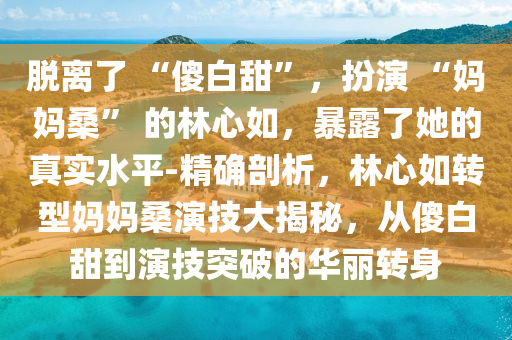 脫離了 “傻白甜”，扮演 “媽媽?！?的林心如，暴露了她的真實(shí)水平-精確剖析，林心如轉(zhuǎn)型媽媽桑演技大揭秘，從傻白甜到演技突破的華麗轉(zhuǎn)身