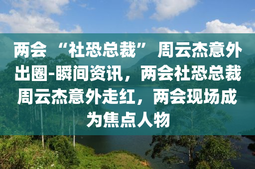 兩會 “社恐總裁” 周云杰意外出圈-瞬間資訊，兩會社恐總裁周云杰意外走紅，兩會現(xiàn)場成為焦點(diǎn)人物