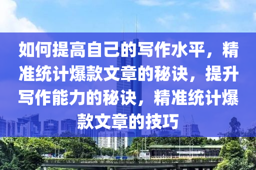 如何提高自己的寫(xiě)作水平，精準(zhǔn)統(tǒng)計(jì)爆款文章的秘訣，提升寫(xiě)作能力的秘訣，精準(zhǔn)統(tǒng)計(jì)爆款文章的技巧