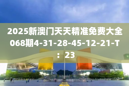 2025新澳門天天精準(zhǔn)免費(fèi)大全068期4-31-28-45-12-21-T：23