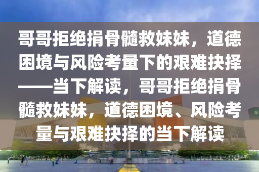 哥哥拒絕捐骨髓救妹妹，道德困境與風險考量下的艱難抉擇——當下解讀，哥哥拒絕捐骨髓救妹妹，道德困境、風險考量與艱難抉擇的當下解讀