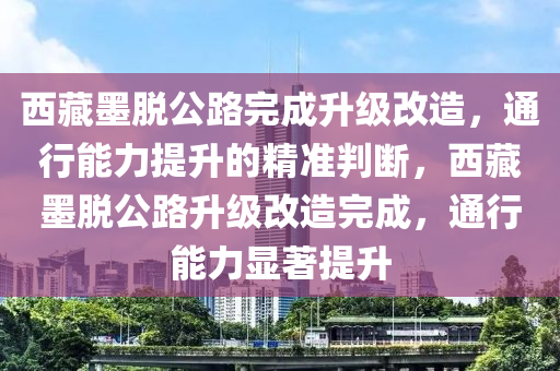 西藏墨脫公路完成升級(jí)改造，通行能力提升的精準(zhǔn)判斷，西藏墨脫公路升級(jí)改造完成，通行能力顯著提升