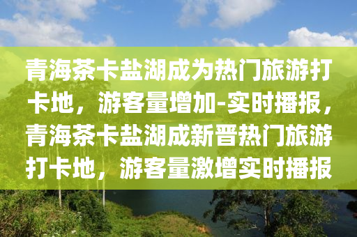 青海茶卡鹽湖成為熱門旅游打卡地，游客量增加-實時播報，青海茶卡鹽湖成新晉熱門旅游打卡地，游客量激增實時播報