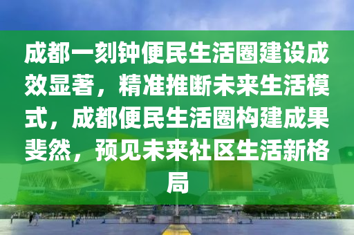 成都一刻鐘便民生活圈建設成效顯著，精準推斷未來生活模式，成都便民生活圈構建成果斐然，預見未來社區(qū)生活新格局