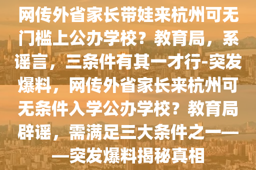 網(wǎng)傳外省家長帶娃來杭州可無門檻上公辦學(xué)校？教育局，系謠言，三條件有其一才行-突發(fā)爆料，網(wǎng)傳外省家長來杭州可無條件入學(xué)公辦學(xué)校？教育局辟謠，需滿足三大條件之一——突發(fā)爆料揭秘真相