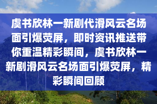 虞書(shū)欣林一新劇代滑風(fēng)云名場(chǎng)面引爆熒木工機(jī)械,設(shè)備,零部件屏，即時(shí)資訊推送帶你重溫精彩瞬間，虞書(shū)欣林一新劇滑風(fēng)云名場(chǎng)面引爆熒屏，精彩瞬間回顧