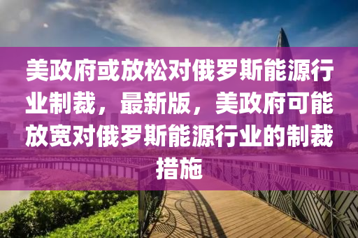 美政府或放松對俄羅斯能源行業(yè)制裁，最新版，美政府可能放寬對俄羅斯能源行業(yè)的制裁措施