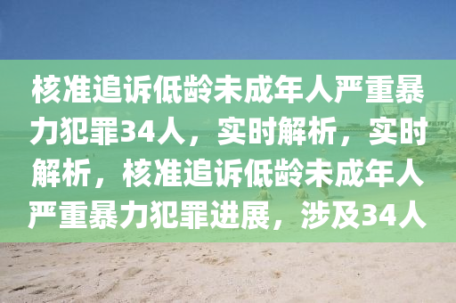 核準追訴低齡未成年人嚴重暴力犯罪34人，實時解析，實時解析，核準追訴低齡未成年人嚴重暴力犯罪進展，涉及34人