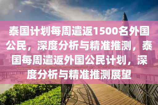 泰國計(jì)劃每周遣返1500名外國公民，深度分析與精準(zhǔn)推測，泰國每周遣返外國公民計(jì)劃，深度分析與精準(zhǔn)推測展望木工機(jī)械,設(shè)備,零部件