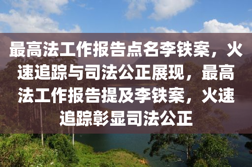 最高法工作報告點名李鐵案木工機械,設(shè)備,零部件，火速追蹤與司法公正展現(xiàn)，最高法工作報告提及李鐵案，火速追蹤彰顯司法公正