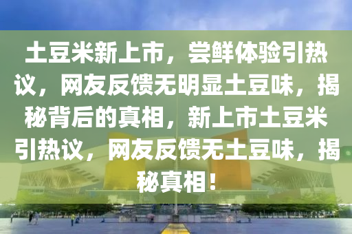 土豆米新上市，嘗鮮體驗(yàn)引熱議，網(wǎng)友反饋無明顯土豆味，揭秘背后的真相，新上市土豆米引熱議，網(wǎng)友反饋無土豆味，揭秘真相！