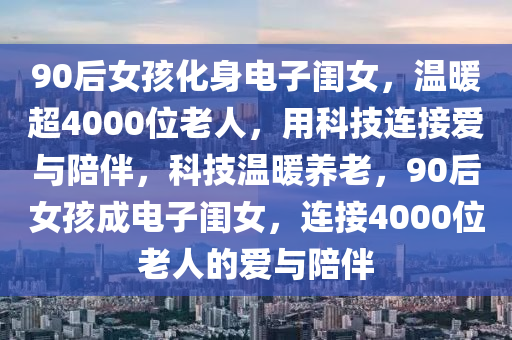 90后女孩化身電子閨女，溫暖超4000位老人，用科技連接愛與陪伴，科技溫暖養(yǎng)老，90后女孩成電子閨女，連接4000位老人的愛與陪伴