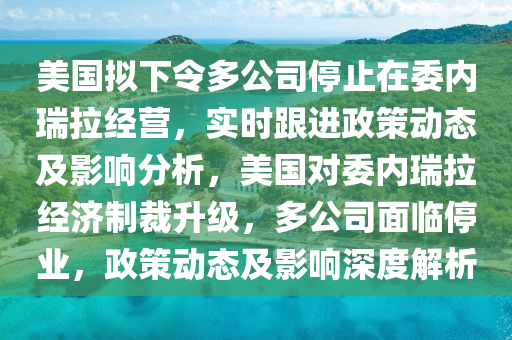 美國擬下令多公司停止在委內(nèi)瑞拉經(jīng)營，實(shí)時(shí)跟進(jìn)政策動(dòng)態(tài)及影響分析，美國對委內(nèi)瑞拉經(jīng)濟(jì)制裁升級(jí)，多公司面臨停業(yè)，政策動(dòng)態(tài)及影響深度解析木工機(jī)械,設(shè)備,零部件