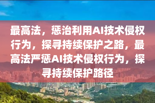 最高法，懲治利用AI技術侵權行為，探尋持續(xù)保護之路，最高法嚴懲AI技術侵權行為，探尋持續(xù)保護路徑