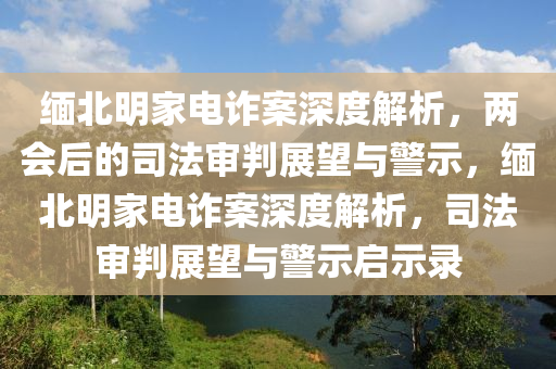 緬北明家電詐案深度解析，兩會后的司法審判展望與警示木工機械,設(shè)備,零部件，緬北明家電詐案深度解析，司法審判展望與警示啟示錄