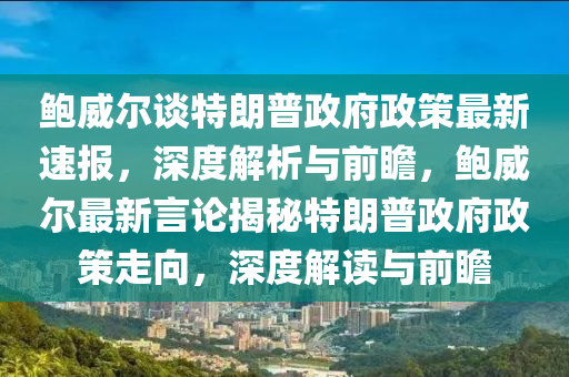 鮑威爾談特朗普政府政策最新速報，深度解析與前瞻，鮑威爾最新言論揭秘特朗普政府政策走向，深度解讀與前瞻