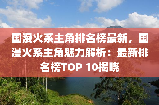 國漫火系主角排名榜最新，國漫火系主角魅力解析：最新排名榜TOP 10揭曉木工機械,設(shè)備,零部件