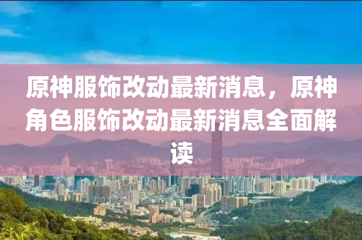 原神服飾改動最新消息，原神角色服飾改動最新消息全面解讀