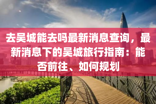 去吳城木工機(jī)械,設(shè)備,零部件能去嗎最新消息查詢，最新消息下的吳城旅行指南：能否前往、如何規(guī)劃