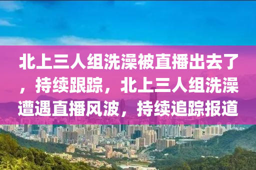 北上三木工機械,設備,零部件人組洗澡被直播出去了，持續(xù)跟蹤，北上三人組洗澡遭遇直播風波，持續(xù)追蹤報道