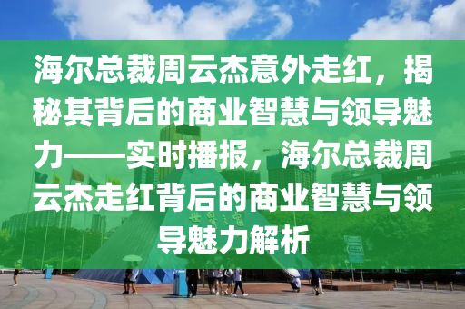 海爾總裁周云杰意外走紅，揭秘其背后的商業(yè)智慧與領(lǐng)導魅力——實時播報，海爾總裁周云杰走紅背后的商業(yè)智慧與領(lǐng)導魅力解析