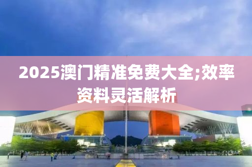 2025澳門精準(zhǔn)免費(fèi)大全;效率資料靈活解析