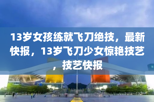 13歲女孩練就飛刀絕技，最新快報(bào)，13歲飛刀少女驚艷技藝，技藝快報(bào)