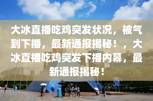 大冰直播吃雞突發(fā)狀況，被氣到下播，最新通報(bào)揭秘！，大冰直播吃雞突發(fā)下播內(nèi)幕，最新通報(bào)揭秘！