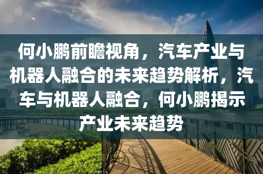 何小鵬前瞻視角，汽車產(chǎn)業(yè)與機器人融合的未來趨勢解析，汽車與機器人融合，何小鵬揭示產(chǎn)業(yè)未來趨勢