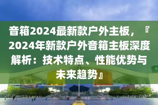 音箱2024最新款戶外主板，『2024年新款戶外音箱主板深度解析：技術(shù)特點、性能優(yōu)勢與未來趨勢』