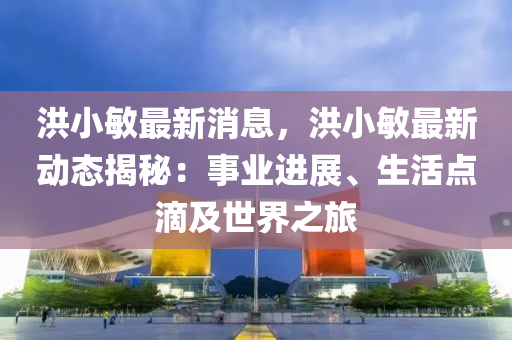 洪小敏最新消息，洪小敏最新動態(tài)揭秘：事業(yè)進展、生活點滴及世界之旅