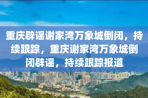 重慶辟謠謝家灣萬象城倒閉，持續(xù)跟蹤，重慶謝家灣萬象城倒閉辟謠，持續(xù)跟蹤報道