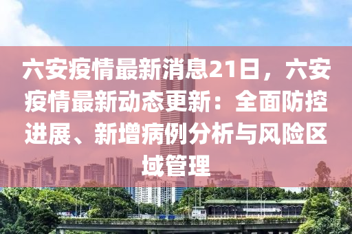 六安疫情最新消息21日，六安疫情最新動態(tài)更新：全面防控進(jìn)展、新增病例分析與風(fēng)險區(qū)域管理