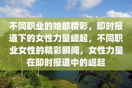 不同職業(yè)的她都精彩，即時(shí)報(bào)道下的女性力量崛起，不同職業(yè)女性的精彩瞬間，女性力量在即時(shí)報(bào)道中的崛起