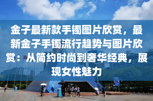 金子最新款手鐲圖片欣賞，最新金子手鐲流行趨勢與圖片欣賞：從簡約時尚到奢華經典，展現(xiàn)女性魅力