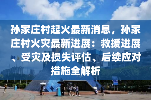 孫家莊村起火最新消息，孫家莊村火災(zāi)最新進展：救援進展、受災(zāi)及損失評估、后續(xù)應(yīng)對措施全解析