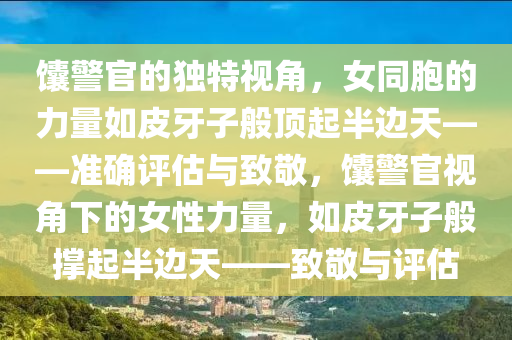 馕警官的獨(dú)特視角，女同胞的力量如皮牙子般頂起半邊天——準(zhǔn)確評(píng)估與致敬，馕警官視角下的女性力量，如皮牙子般撐起半邊天——致敬與評(píng)估